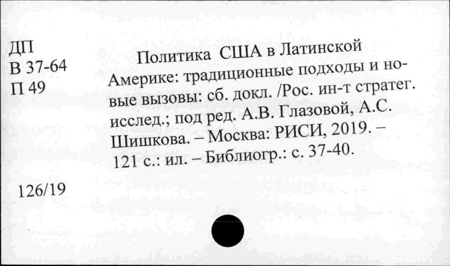 ﻿В 37-64
П 49
Политика США в Латинской Америке: традиционные подходы и новые вызовы: сб. докл. /Рос. ин-т стратег, исслед.; под ред. А.В. Глазовой, А.С. Шишкова. - Москва: РИСИ, 2019. -121 с.: ил. - Библиогр.: с. 37-40.
126/19